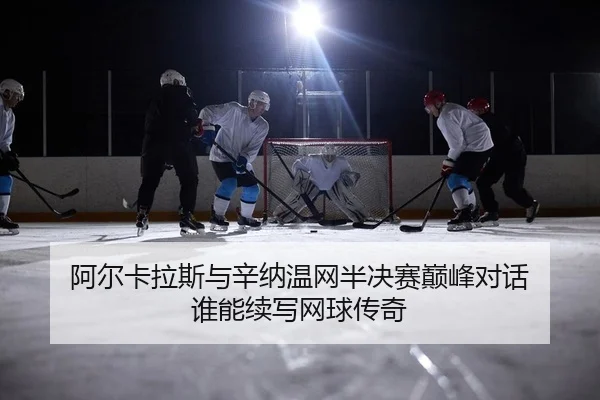 阿尔卡拉斯与辛纳温网半决赛巅峰对话 谁能续写网球传奇